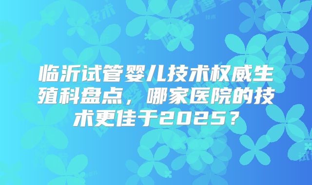 临沂试管婴儿技术权威生殖科盘点，哪家医院的技术更佳于2025？