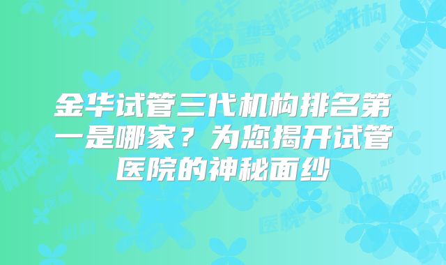 金华试管三代机构排名第一是哪家？为您揭开试管医院的神秘面纱