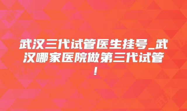 武汉三代试管医生挂号_武汉哪家医院做第三代试管！