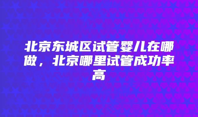北京东城区试管婴儿在哪做，北京哪里试管成功率高