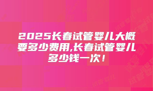 2025长春试管婴儿大概要多少费用,长春试管婴儿多少钱一次!