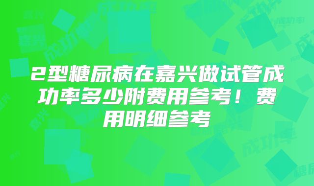 2型糖尿病在嘉兴做试管成功率多少附费用参考！费用明细参考