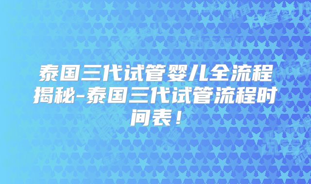 泰国三代试管婴儿全流程揭秘-泰国三代试管流程时间表!