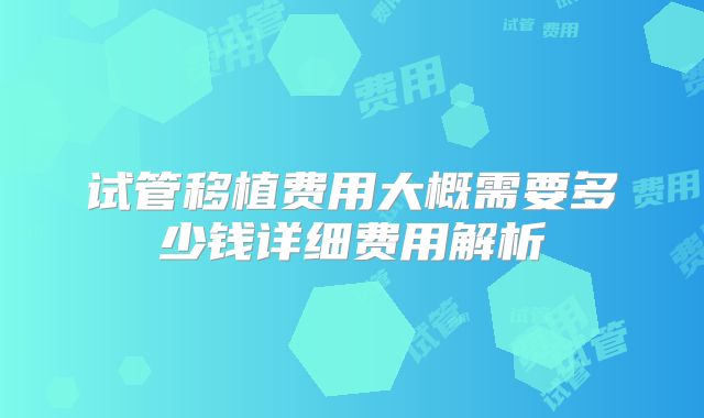 试管移植费用大概需要多少钱详细费用解析