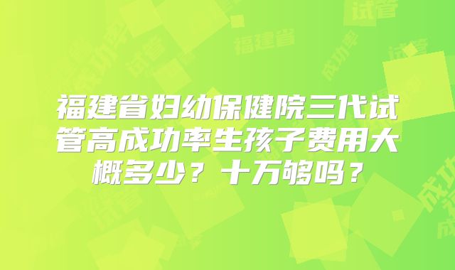 福建省妇幼保健院三代试管高成功率生孩子费用大概多少?十万够吗?