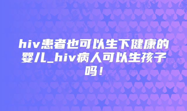 hiv患者也可以生下健康的婴儿_hiv病人可以生孩子吗!
