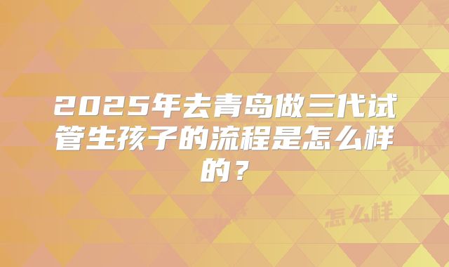 2025年去青岛做三代试管生孩子的流程是怎么样的？
