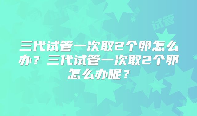 三代试管一次取2个卵怎么办？三代试管一次取2个卵怎么办呢？