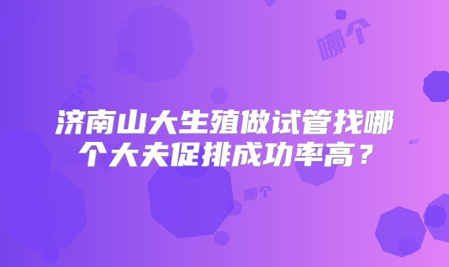 济南山大生殖做试管找哪个大夫促排成功率高？