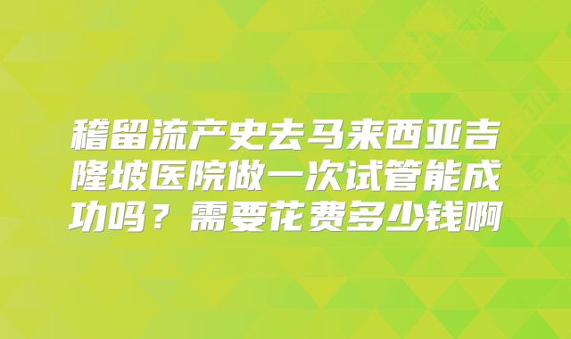 稽留流产史去马来西亚吉隆坡医院做一次试管能成功吗？需要花费多少钱啊