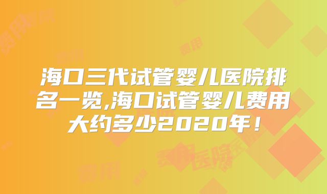 海口三代试管婴儿医院排名一览,海口试管婴儿费用大约多少2020年！