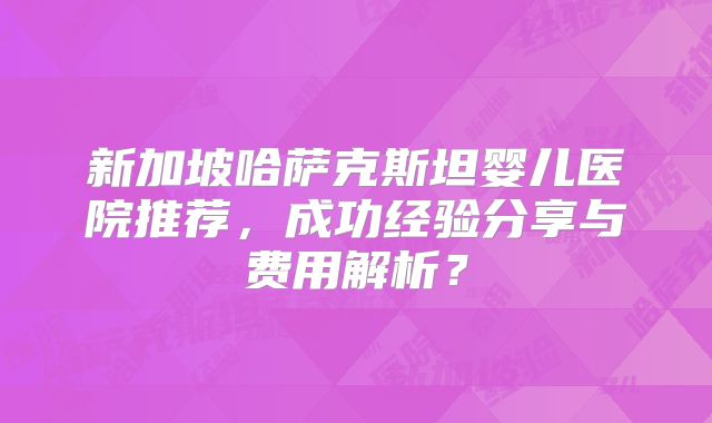 新加坡哈萨克斯坦婴儿医院推荐，成功经验分享与费用解析？