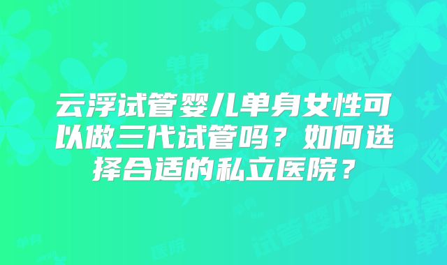 云浮试管婴儿单身女性可以做三代试管吗?如何选择合适的私立医院?