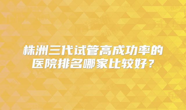 株洲三代试管高成功率的医院排名哪家比较好？