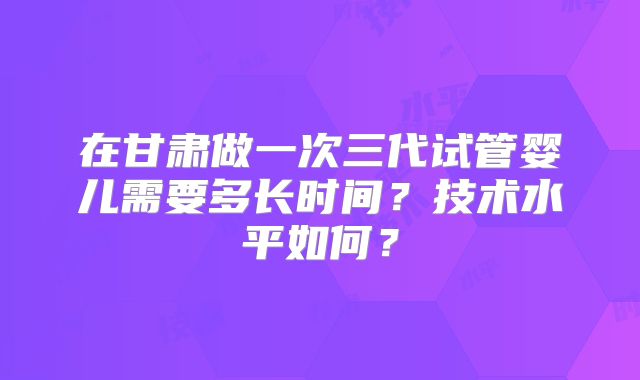 在甘肃做一次三代试管婴儿需要多长时间？技术水平如何？