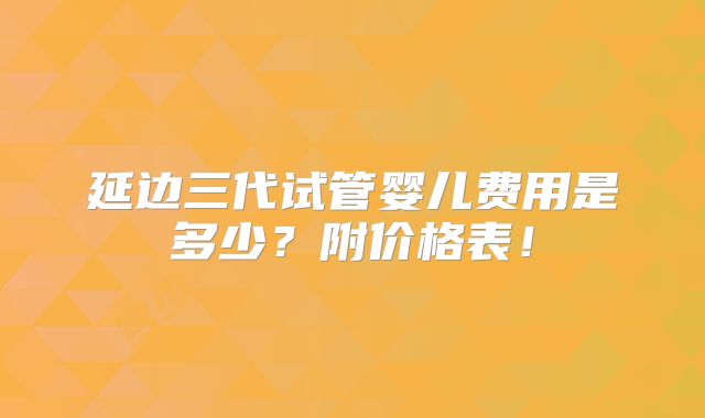 延边三代试管婴儿费用是多少？附价格表！