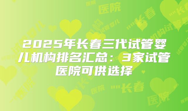2025年长春三代试管婴儿机构排名汇总：3家试管医院可供选择