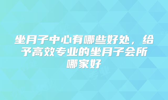 坐月子中心有哪些好处，给予高效专业的坐月子会所哪家好