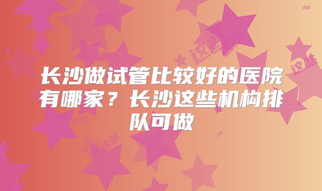 长沙做试管比较好的医院有哪家？长沙这些机构排队可做