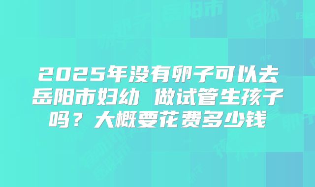 2025年没有卵子可以去岳阳市妇幼 做试管生孩子吗？大概要花费多少钱