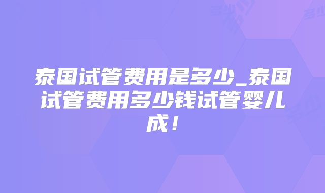 泰国试管费用是多少_泰国试管费用多少钱试管婴儿成!