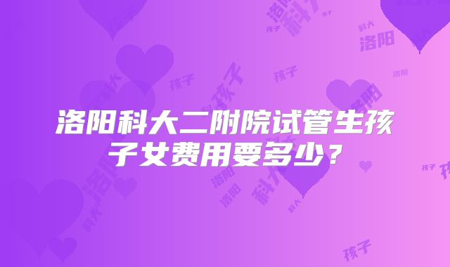 洛阳科大二附院试管生孩子女费用要多少?