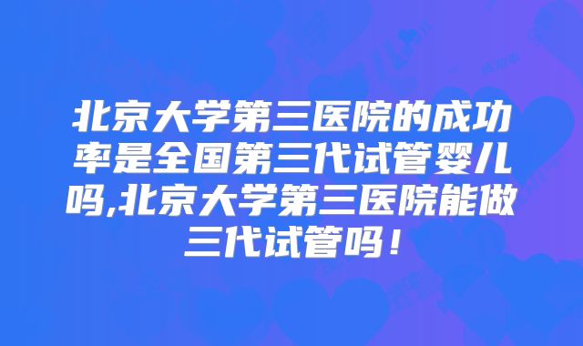 北京大学第三医院的成功率是全国第三代试管婴儿吗,北京大学第三医院能做三代试管吗！