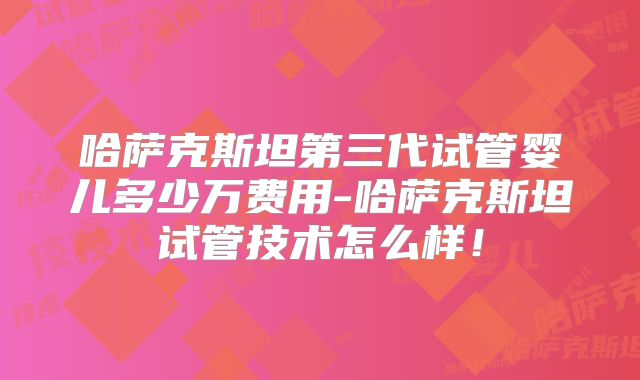 哈萨克斯坦第三代试管婴儿多少万费用-哈萨克斯坦试管技术怎么样!