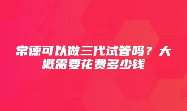常德可以做三代试管吗？大概需要花费多少钱