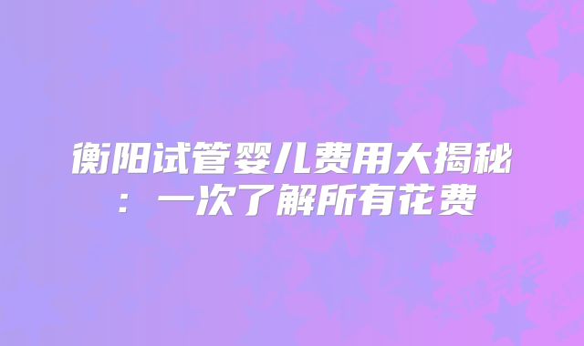 衡阳试管婴儿费用大揭秘：一次了解所有花费