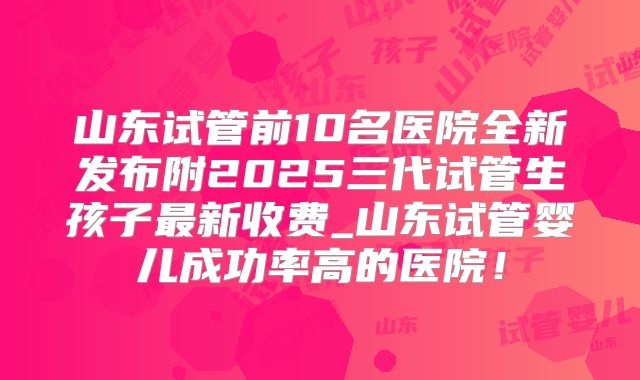 山东试管前10名医院全新发布附2025三代试管生孩子最新收费_山东试管婴儿成功率高的医院！