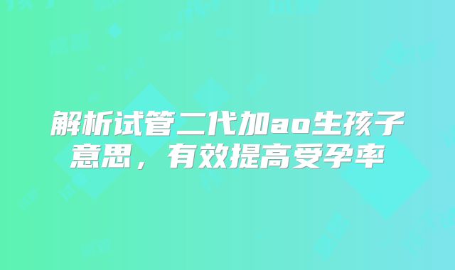 解析试管二代加ao生孩子意思，有效提高受孕率