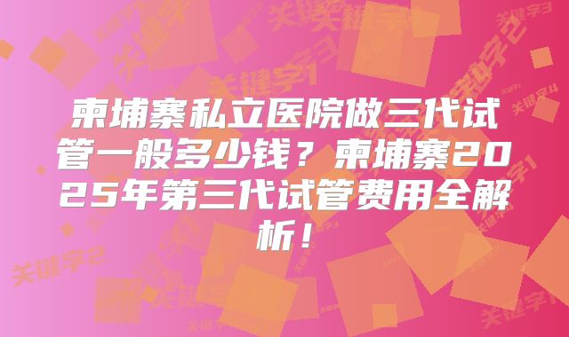 柬埔寨私立医院做三代试管一般多少钱？柬埔寨2025年第三代试管费用全解析！
