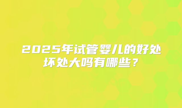 2025年试管婴儿的好处坏处大吗有哪些？