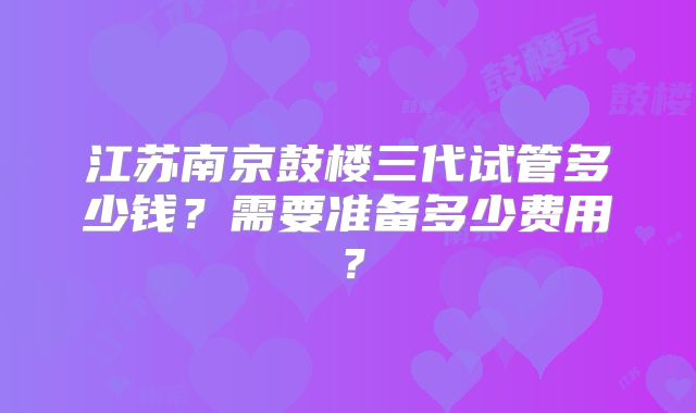 江苏南京鼓楼三代试管多少钱？需要准备多少费用？