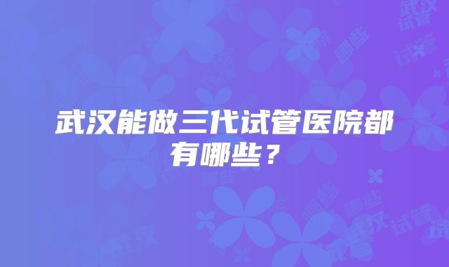 武汉能做三代试管医院都有哪些？