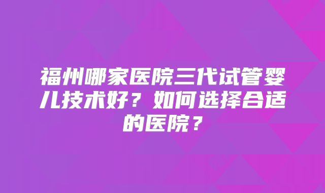 福州哪家医院三代试管婴儿技术好？如何选择合适的医院？