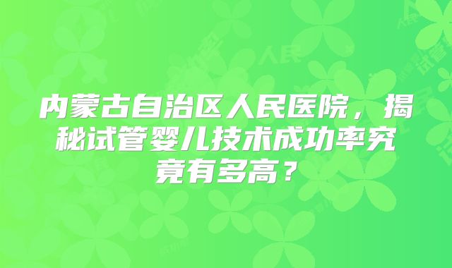 内蒙古自治区人民医院，揭秘试管婴儿技术成功率究竟有多高？