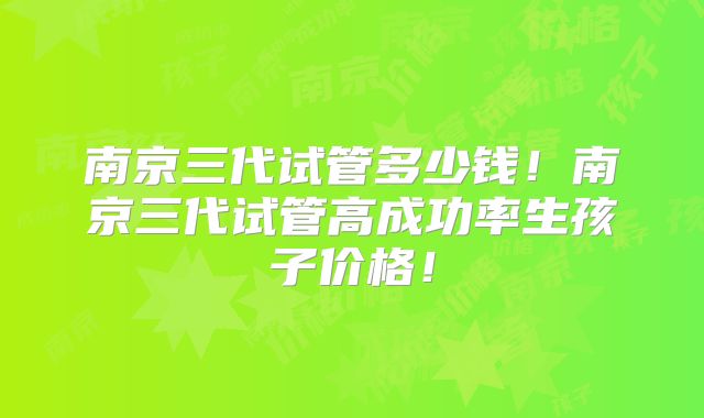 南京三代试管多少钱！南京三代试管高成功率生孩子价格！