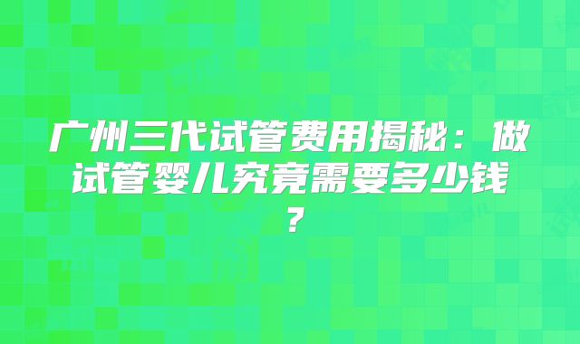 广州三代试管费用揭秘:做试管婴儿究竟需要多少钱?
