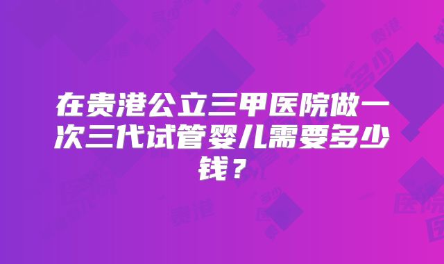 在贵港公立三甲医院做一次三代试管婴儿需要多少钱？