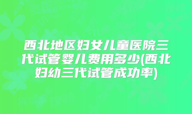 西北地区妇女儿童医院三代试管婴儿费用多少(西北妇幼三代试管成功率)