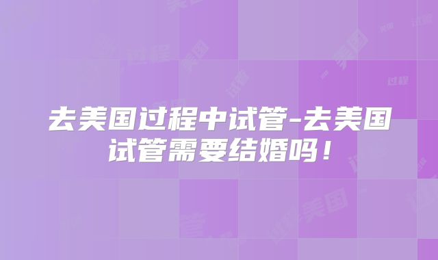 去美国过程中试管-去美国试管需要结婚吗！