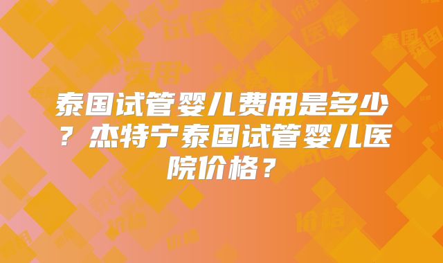 泰国试管婴儿费用是多少？杰特宁泰国试管婴儿医院价格？
