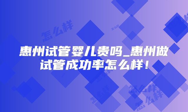 惠州试管婴儿贵吗_惠州做试管成功率怎么样！