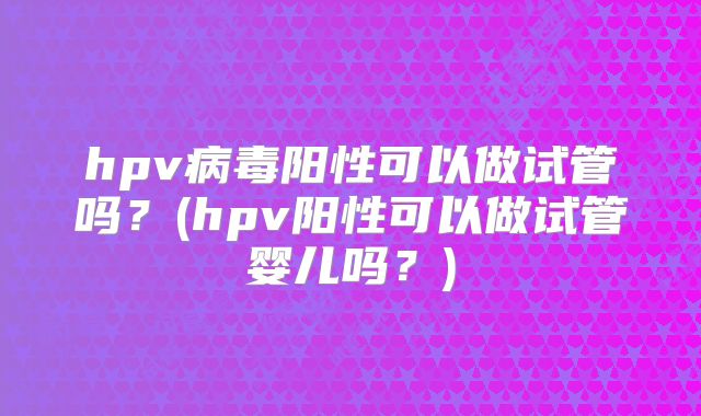 hpv病毒阳性可以做试管吗？(hpv阳性可以做试管婴儿吗？)