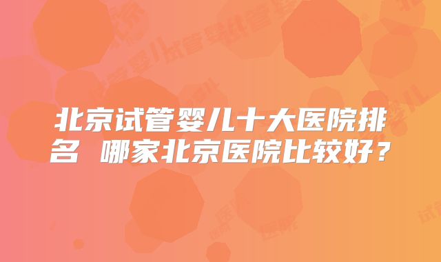 北京试管婴儿十大医院排名 哪家北京医院比较好？