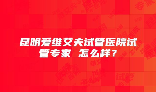 昆明爱维艾夫试管医院试管专家 怎么样？