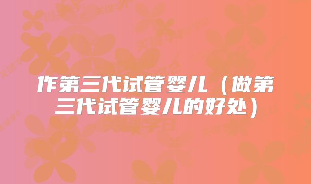 作第三代试管婴儿（做第三代试管婴儿的好处）