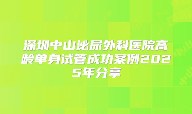深圳中山泌尿外科医院高龄单身试管成功案例2025年分享